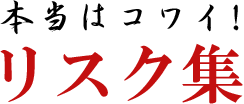 本当はコワイ！リスク集